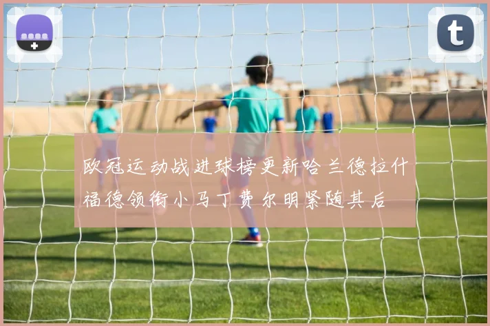 欧冠运动战进球榜更新哈兰德拉什福德领衔小马丁费尔明紧随其后