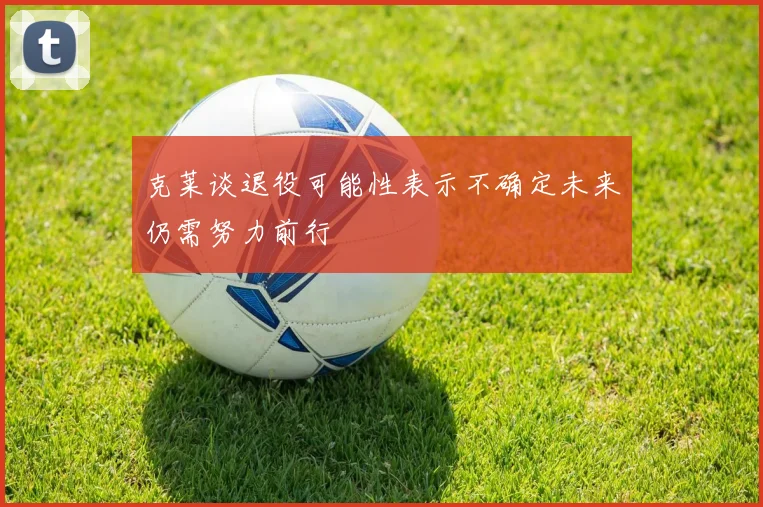 克莱谈退役可能性表示不确定未来仍需努力前行