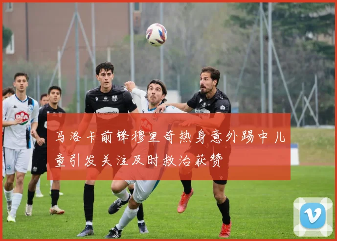 马洛卡前锋穆里奇热身意外踢中儿童引发关注及时救治获赞