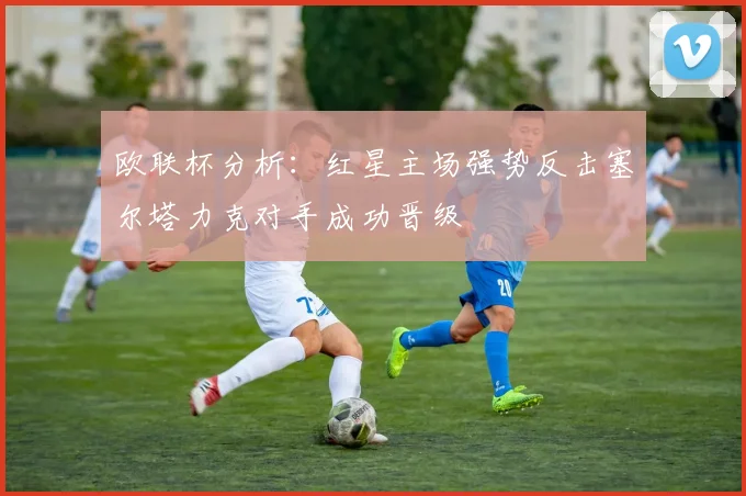 欧联杯分析：红星主场强势反击塞尔塔力克对手成功晋级