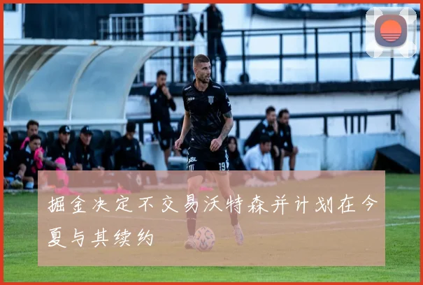 掘金决定不交易沃特森并计划在今夏与其续约