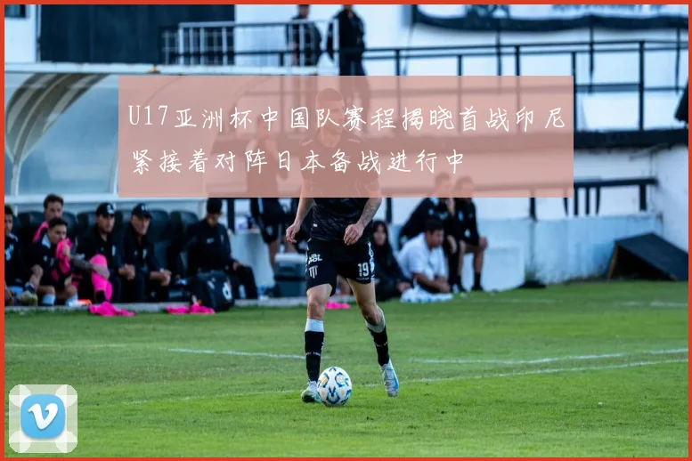 U17亚洲杯中国队赛程揭晓首战印尼紧接着对阵日本备战进行中