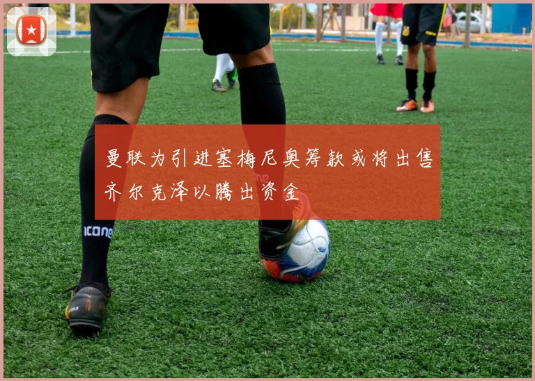 曼联为引进塞梅尼奥筹款或将出售齐尔克泽以腾出资金