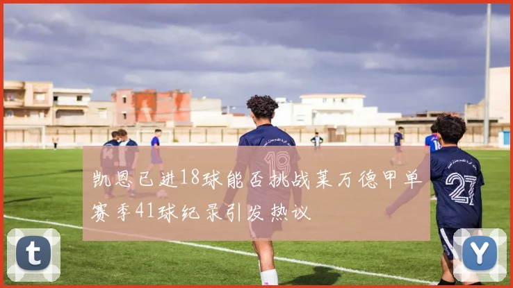 凯恩已进18球能否挑战莱万德甲单赛季41球纪录引发热议