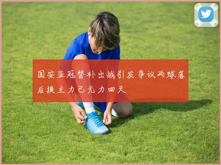 国安亚冠替补出战引发争议两球落后换主力已无力回天