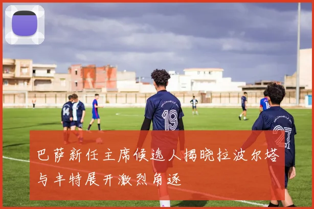 巴萨新任主席候选人揭晓拉波尔塔与丰特展开激烈角逐