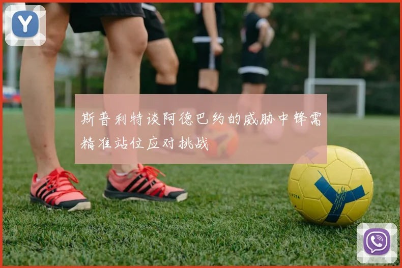 斯普利特谈阿德巴约的威胁中锋需精准站位应对挑战