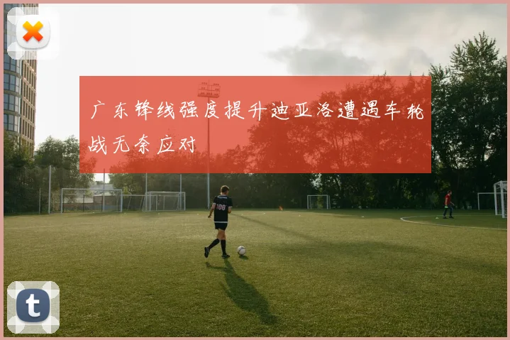 广东锋线强度提升迪亚洛遭遇车轮战无奈应对