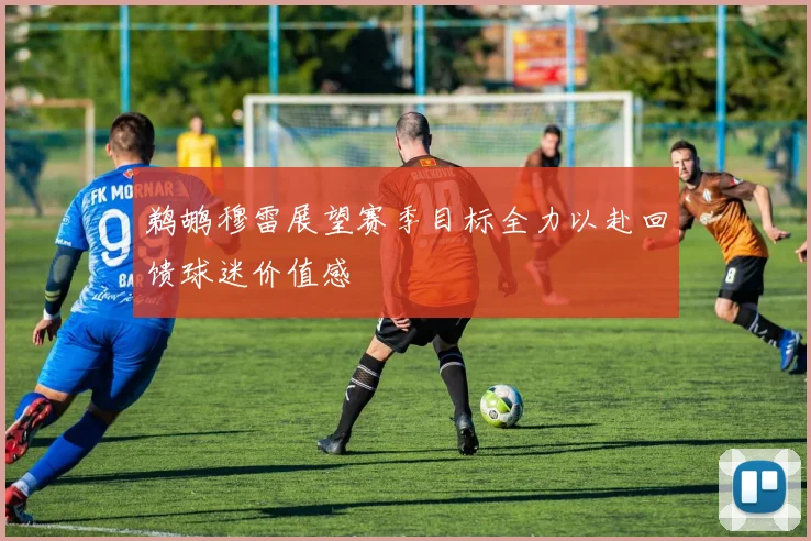 鹈鹕穆雷展望赛季目标全力以赴回馈球迷价值感