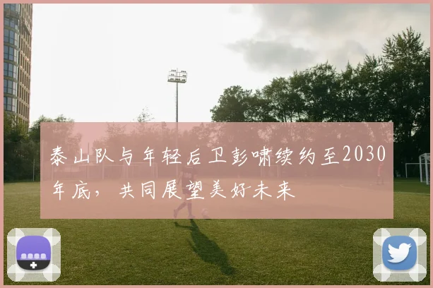 泰山队与年轻后卫彭啸续约至2030年底，共同展望美好未来