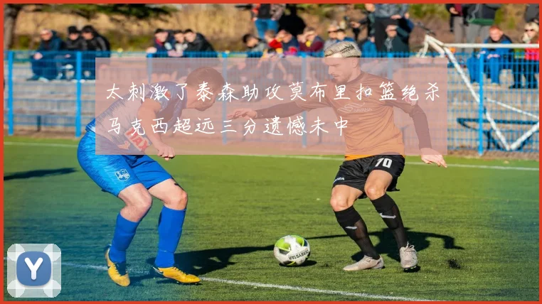 太刺激了泰森助攻莫布里扣篮绝杀马克西超远三分遗憾未中