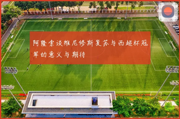 阿隆索谈维尼修斯复苏与西超杯冠军的意义与期待