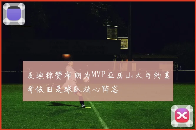麦迪称赞布朗为MVP亚历山大与约基奇依旧是球队核心阵容