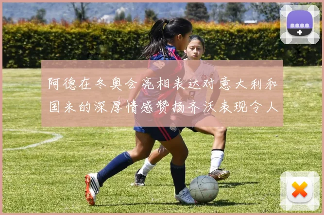阿德在冬奥会亮相表达对意大利和国米的深厚情感赞扬齐沃表现令人惊喜