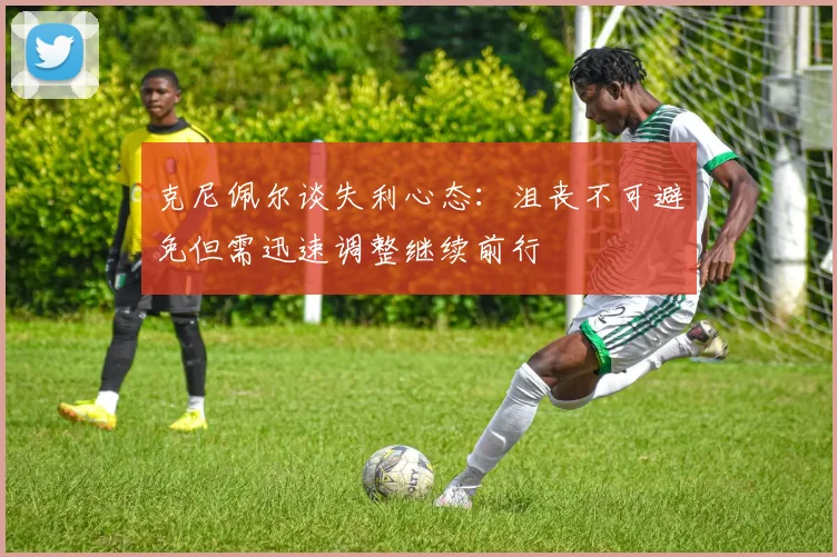 克尼佩尔谈失利心态：沮丧不可避免但需迅速调整继续前行