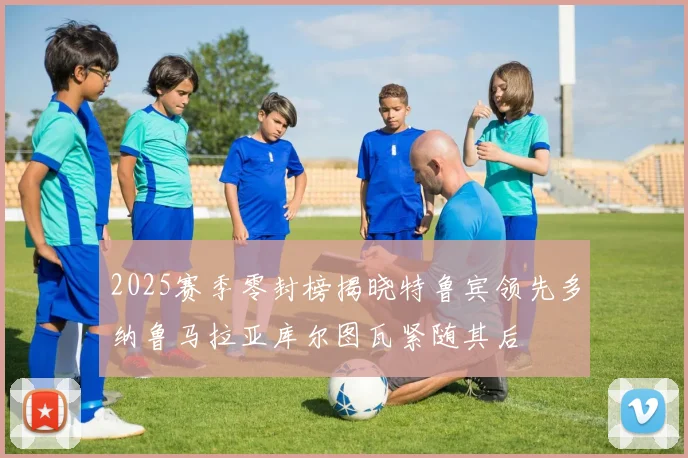 2025赛季零封榜揭晓特鲁宾领先多纳鲁马拉亚库尔图瓦紧随其后